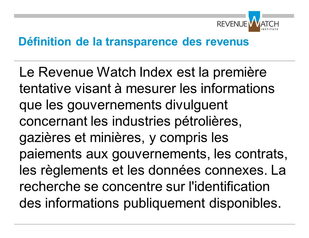 Définition de la transparence des revenus Le Revenue Watch Index est la première tentative visant à mesurer les informations que les gouvernements divulguent concernant les industries pétrolières, gazières et minières, y compris les paiements aux gouvernements, les contrats, les règlements et les données connexes.