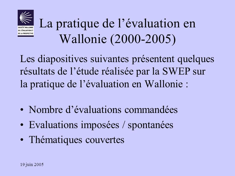 19 juin 2005 La pratique de l’évaluation en Wallonie ( ) Les diapositives suivantes présentent quelques résultats de l’étude réalisée par la SWEP sur la pratique de l’évaluation en Wallonie : Nombre d’évaluations commandées Evaluations imposées / spontanées Thématiques couvertes