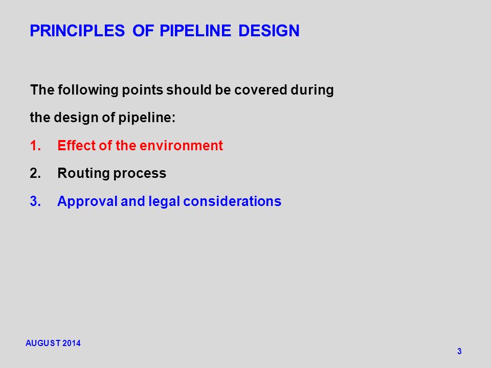 PRINCIPLES OF PIPELINE DESIGN The following points should be covered during the design of pipeline: 1.Effect of the environment 2.Routing process 3.Approval and legal considerations 3 AUGUST 2014