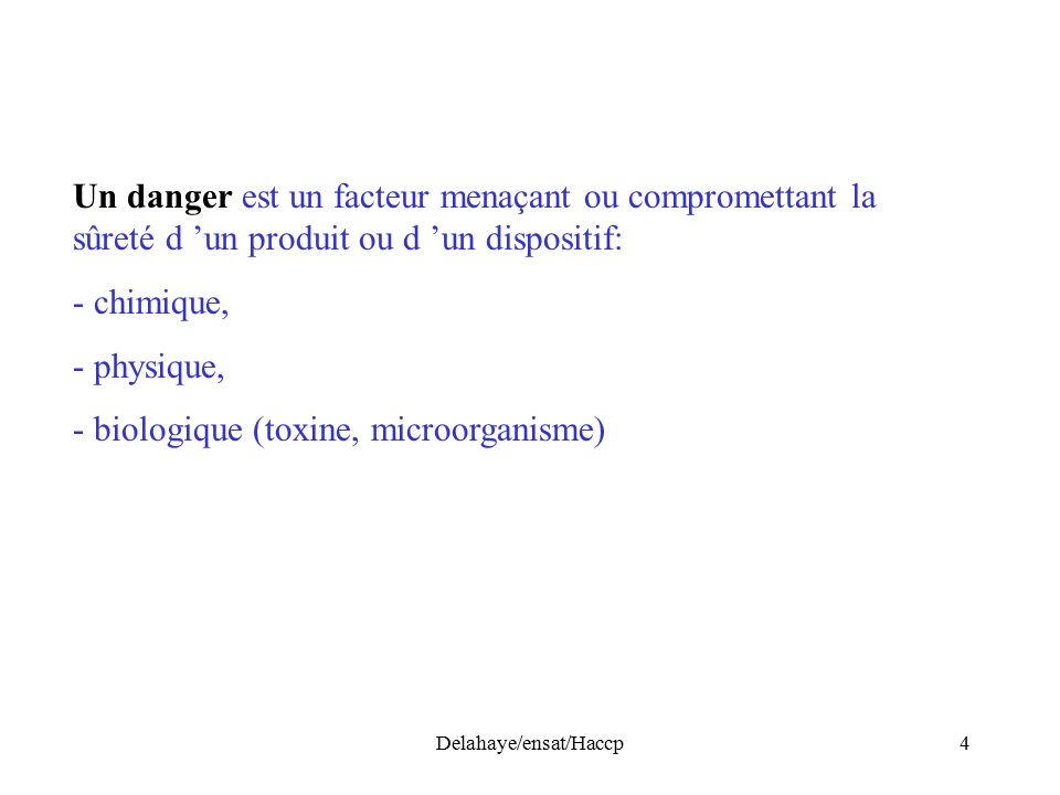 Delahaye/ensat/Haccp4 Un danger est un facteur menaçant ou compromettant la sûreté d ’un produit ou d ’un dispositif: - chimique, - physique, - biologique (toxine, microorganisme)