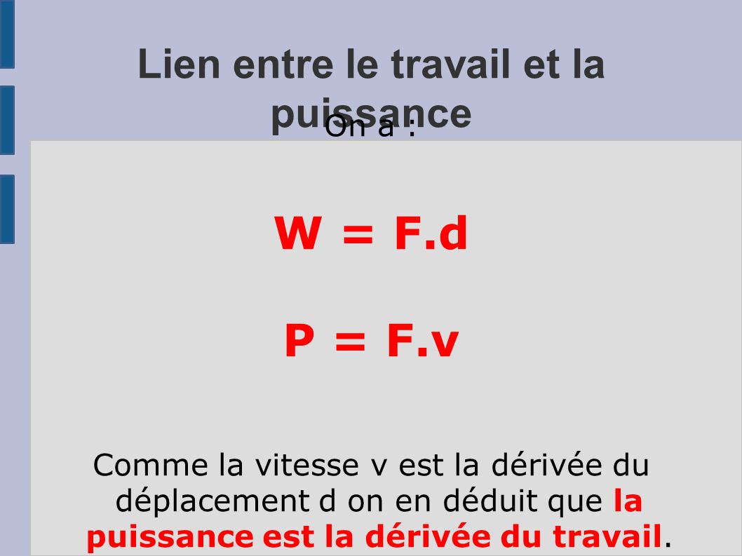 Lien entre le travail et la puissance On a : W = F.d P = F.v Comme la vitesse v est la dérivée du déplacement d on en déduit que la puissance est la dérivée du travail.