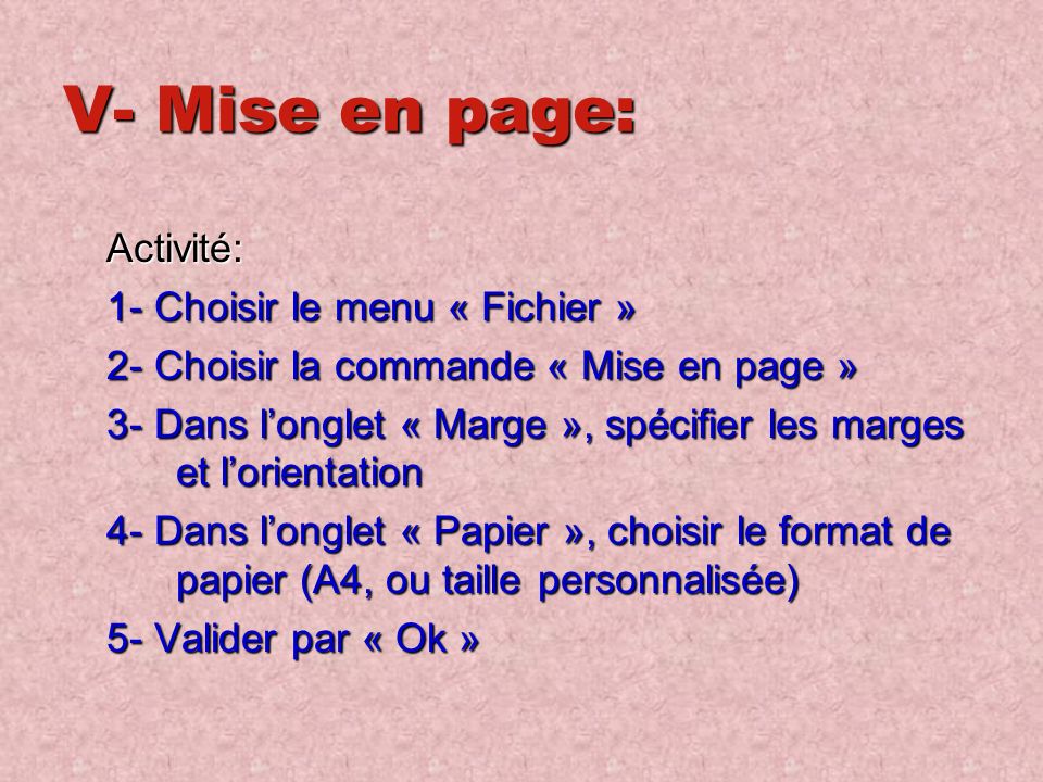 V- Mise en page: Activité: 1- Choisir le menu « Fichier » 2- Choisir la commande « Mise en page » 3- Dans l’onglet « Marge », spécifier les marges et l’orientation 4- Dans l’onglet « Papier », choisir le format de papier (A4, ou taille personnalisée) 5- Valider par « Ok »