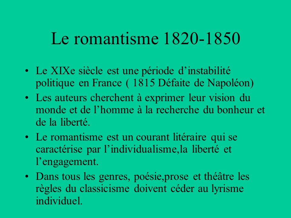 Le romantisme Le XIXe siècle est une période d’instabilité politique en France ( 1815 Défaite de Napoléon) Les auteurs cherchent à exprimer leur vision du monde et de l’homme à la recherche du bonheur et de la liberté.