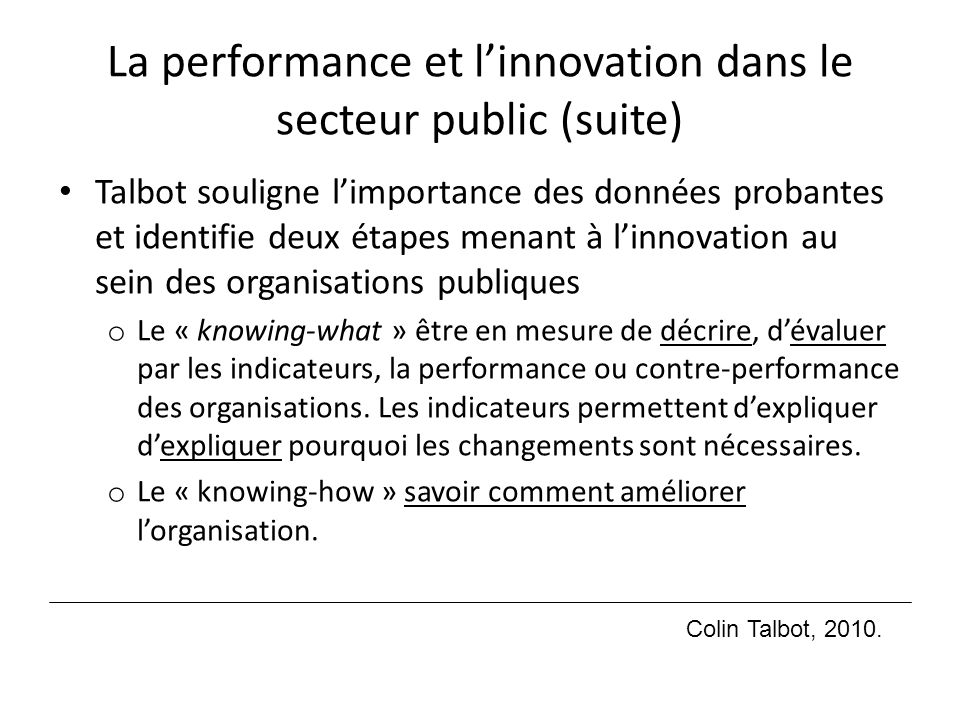 La performance et l’innovation dans le secteur public (suite) Talbot souligne l’importance des données probantes et identifie deux étapes menant à l’innovation au sein des organisations publiques o Le « knowing-what » être en mesure de décrire, d’évaluer par les indicateurs, la performance ou contre-performance des organisations.