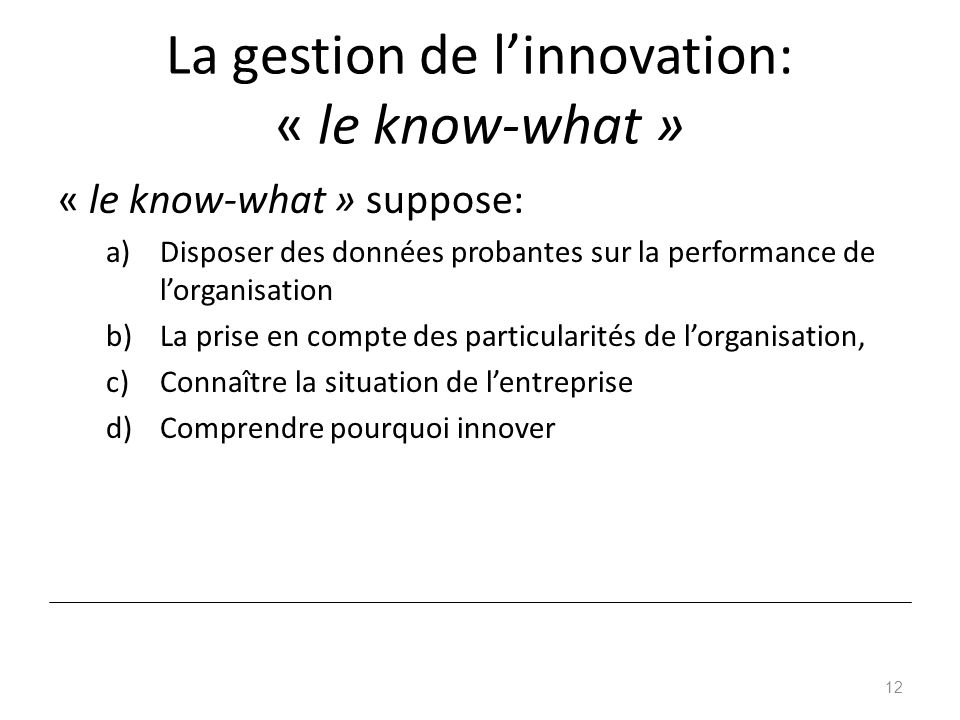 La gestion de l’innovation: « le know-what » « le know-what » suppose: a)Disposer des données probantes sur la performance de l’organisation b)La prise en compte des particularités de l’organisation, c)Connaître la situation de l’entreprise d)Comprendre pourquoi innover 12