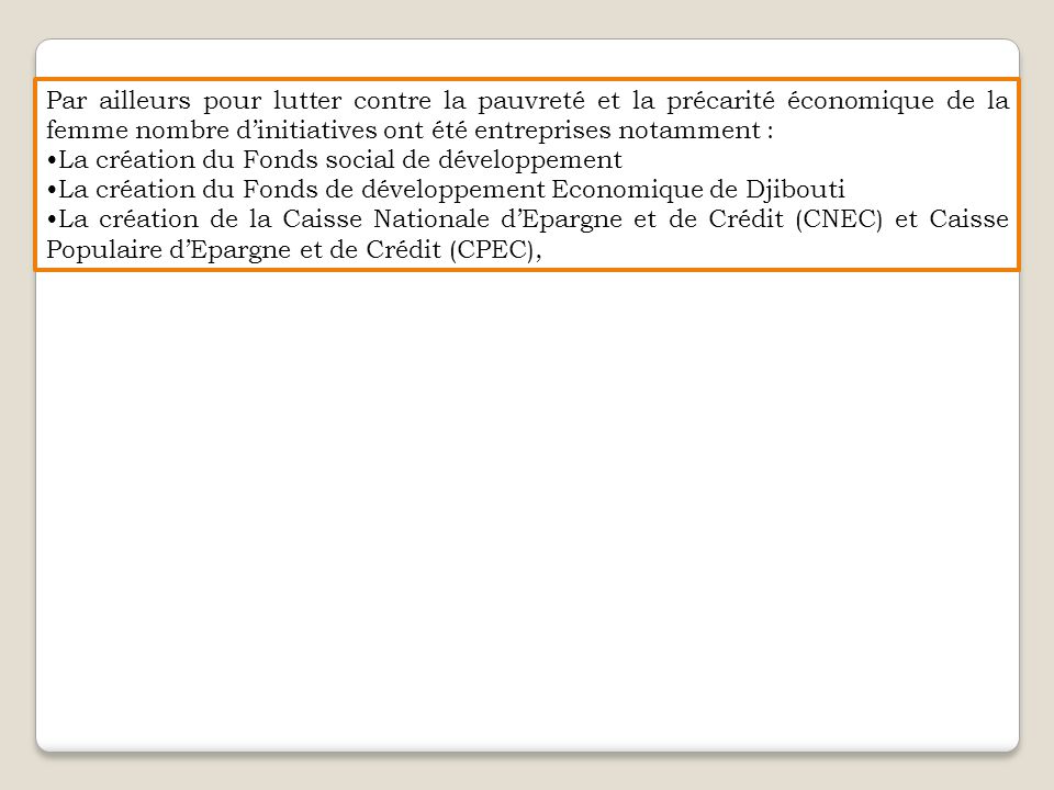 Par ailleurs pour lutter contre la pauvreté et la précarité économique de la femme nombre d’initiatives ont été entreprises notamment : La création du Fonds social de développement La création du Fonds de développement Economique de Djibouti La création de la Caisse Nationale d’Epargne et de Crédit (CNEC) et Caisse Populaire d’Epargne et de Crédit (CPEC),