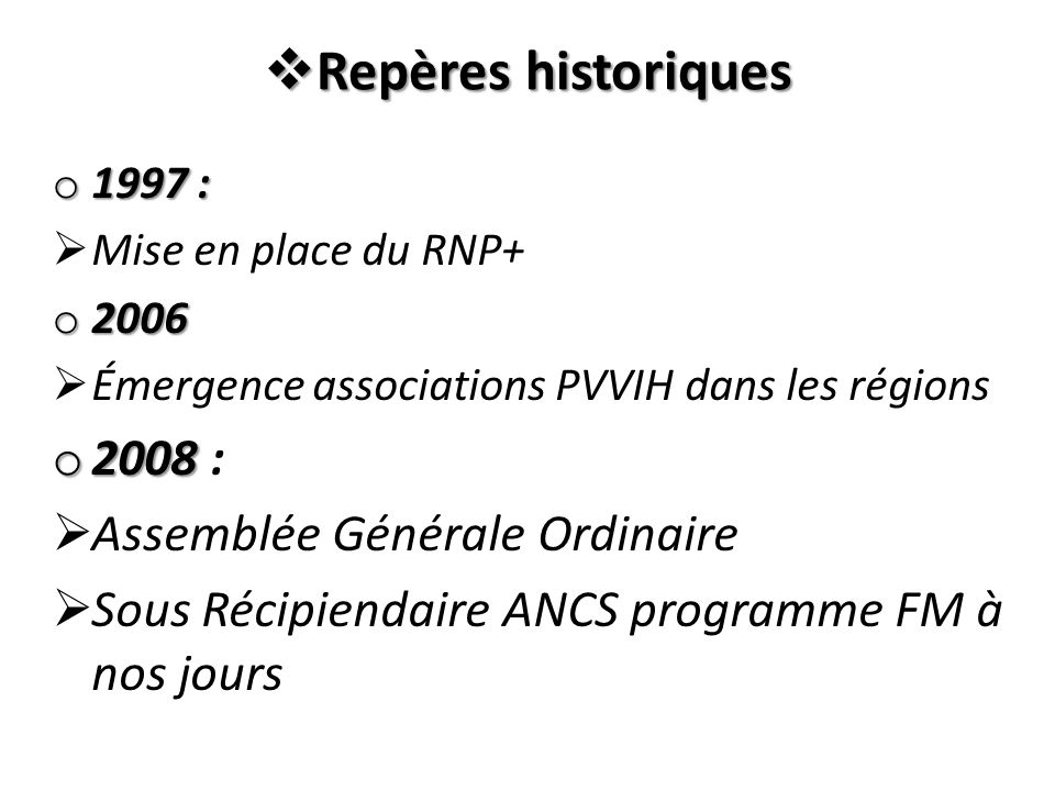  Repères historiques o 1997 :  Mise en place du RNP+ o 2006  Émergence associations PVVIH dans les régions o 2008 o 2008 :  Assemblée Générale Ordinaire  Sous Récipiendaire ANCS programme FM à nos jours