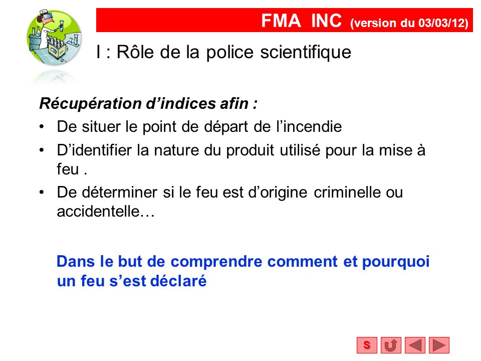 FMA INC (version du 03/03/12) S I : Rôle de la police scientifique Récupération d’indices afin : De situer le point de départ de l’incendie D’identifier la nature du produit utilisé pour la mise à feu.