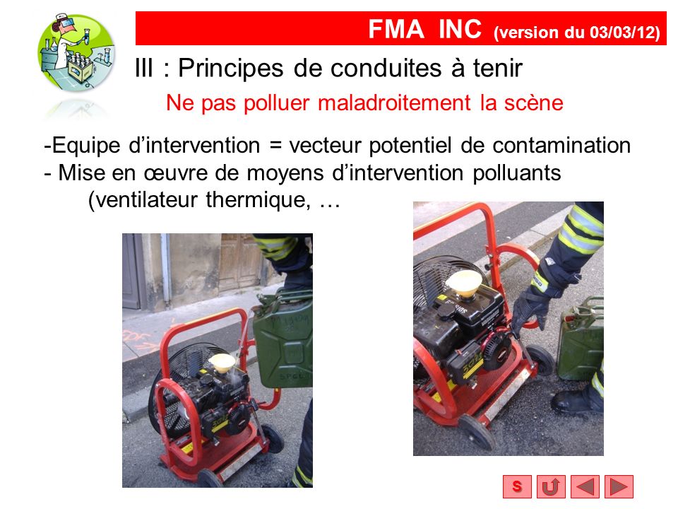 FMA INC (version du 03/03/12) S Ne pas polluer maladroitement la scène III : Principes de conduites à tenir -Equipe d’intervention = vecteur potentiel de contamination - Mise en œuvre de moyens d’intervention polluants (ventilateur thermique, …