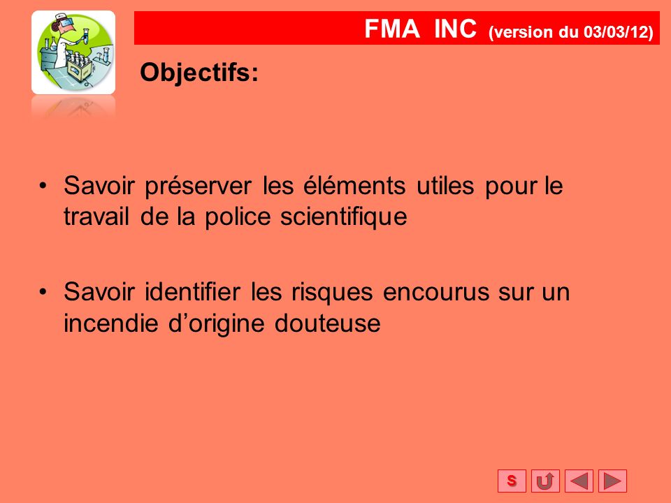 FMA INC (version du 03/03/12) S Objectifs: Savoir préserver les éléments utiles pour le travail de la police scientifique Savoir identifier les risques encourus sur un incendie d’origine douteuse