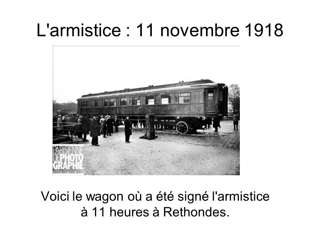 L armistice : 11 novembre 1918 Voici le wagon où a été signé l armistice à 11 heures à Rethondes.
