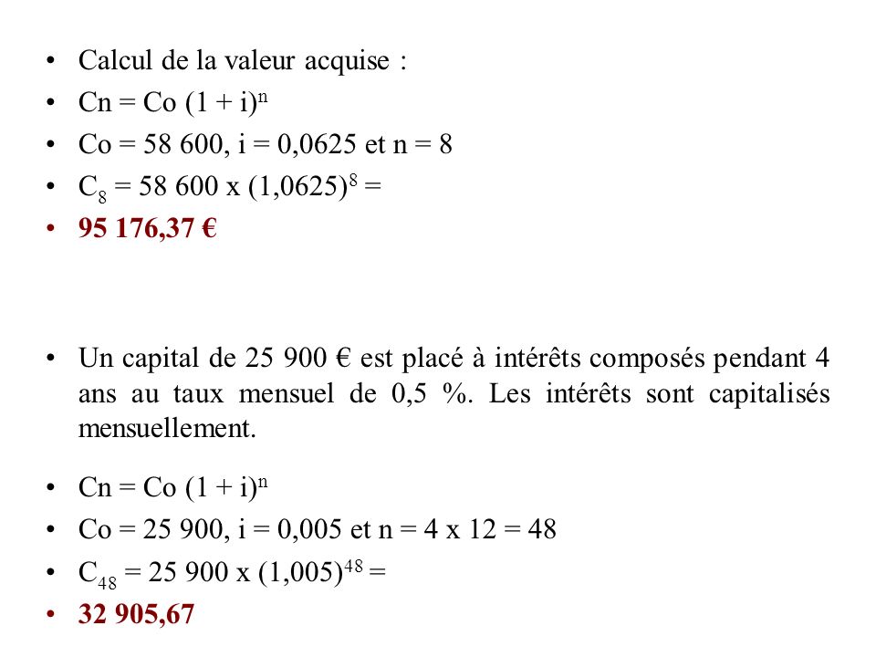 Calcul de la valeur acquise : Cn = Co (1 + i) n Co = , i = 0,0625 et n = 8 C 8 = x (1,0625) 8 = ,37 € Un capital de € est placé à intérêts composés pendant 4 ans au taux mensuel de 0,5 %.