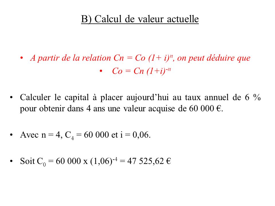 B) Calcul de valeur actuelle A partir de la relation Cn = Co (1+ i) n, on peut déduire que Co = Cn (1+i) -n Calculer le capital à placer aujourd’hui au taux annuel de 6 % pour obtenir dans 4 ans une valeur acquise de €.