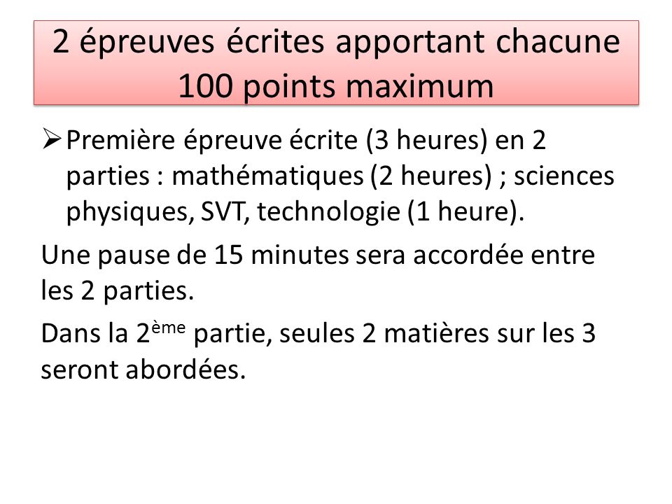 2 épreuves écrites apportant chacune 100 points maximum  Première épreuve écrite (3 heures) en 2 parties : mathématiques (2 heures) ; sciences physiques, SVT, technologie (1 heure).