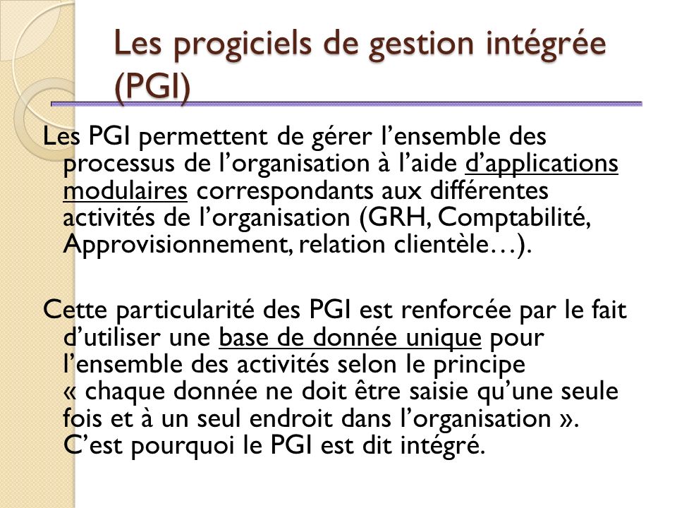 Les progiciels de gestion intégrée (PGI) Les PGI permettent de gérer l’ensemble des processus de l’organisation à l’aide d’applications modulaires correspondants aux différentes activités de l’organisation (GRH, Comptabilité, Approvisionnement, relation clientèle…).