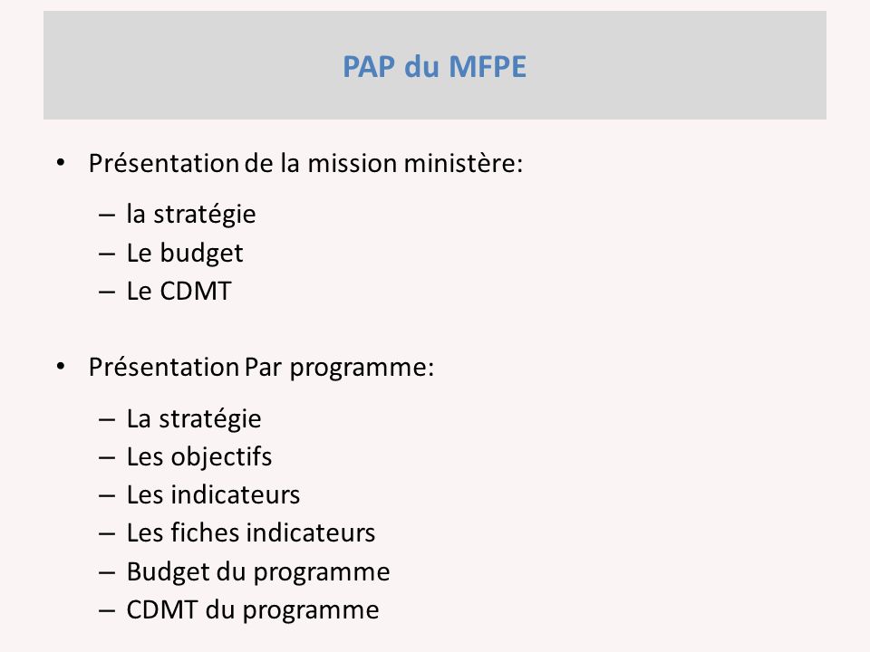 PAP du MFPE Présentation de la mission ministère: – la stratégie – Le budget – Le CDMT Présentation Par programme: – La stratégie – Les objectifs – Les indicateurs – Les fiches indicateurs – Budget du programme – CDMT du programme