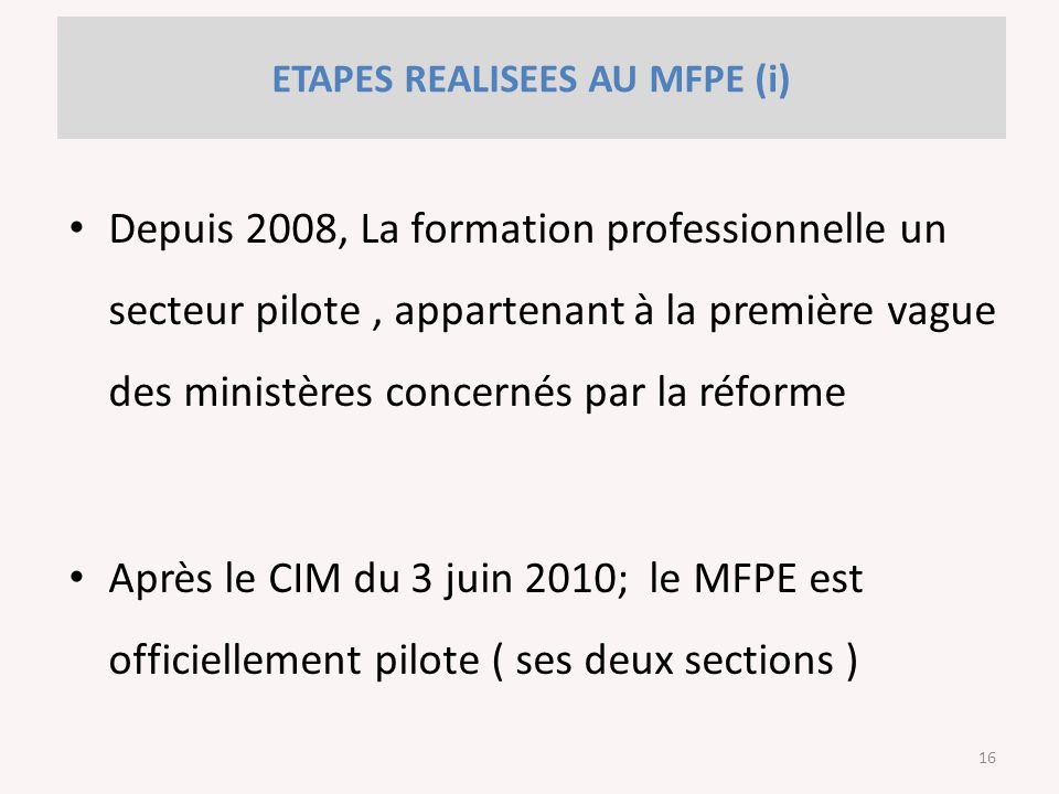 ETAPES REALISEES AU MFPE (i) Depuis 2008, La formation professionnelle un secteur pilote, appartenant à la première vague des ministères concernés par la réforme Après le CIM du 3 juin 2010; le MFPE est officiellement pilote ( ses deux sections ) 16