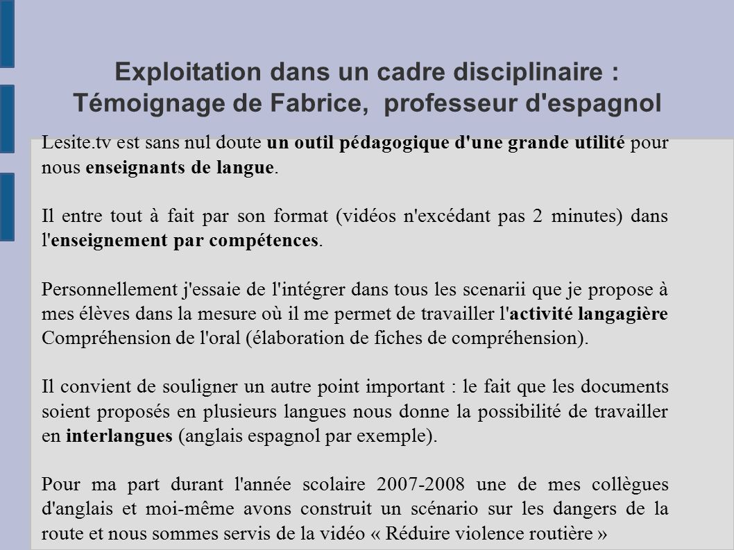 Exploitation dans un cadre disciplinaire : Témoignage de Fabrice, professeur d espagnol Lesite.tv est sans nul doute un outil pédagogique d une grande utilité pour nous enseignants de langue.