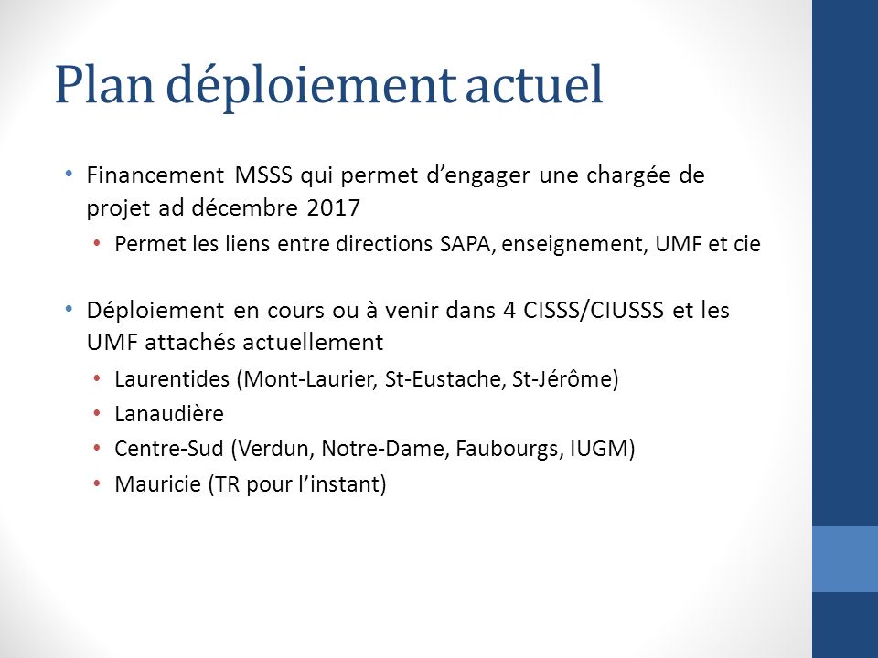 Plan déploiement actuel Financement MSSS qui permet d’engager une chargée de projet ad décembre 2017 Permet les liens entre directions SAPA, enseignement, UMF et cie Déploiement en cours ou à venir dans 4 CISSS/CIUSSS et les UMF attachés actuellement Laurentides (Mont-Laurier, St-Eustache, St-Jérôme) Lanaudière Centre-Sud (Verdun, Notre-Dame, Faubourgs, IUGM) Mauricie (TR pour l’instant)