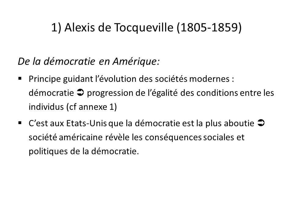 1) Alexis de Tocqueville ( ) De la démocratie en Amérique:  Principe guidant l’évolution des sociétés modernes : démocratie  progression de l’égalité des conditions entre les individus (cf annexe 1)  C’est aux Etats-Unis que la démocratie est la plus aboutie  société américaine révèle les conséquences sociales et politiques de la démocratie.