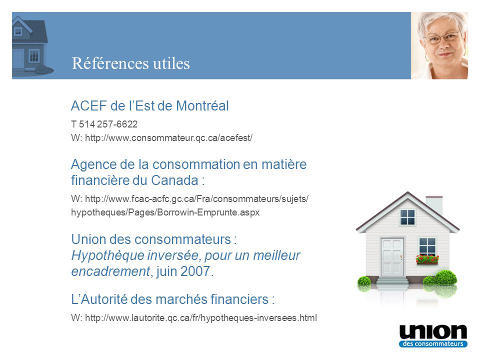 Références utiles ACEF de l’Est de Montréal T W:   Agence de la consommation en matière financière du Canada : W:   hypotheques/Pages/Borrowin-Emprunte.aspx Union des consommateurs : Hypothèque inversée, pour un meilleur encadrement, juin 2007.