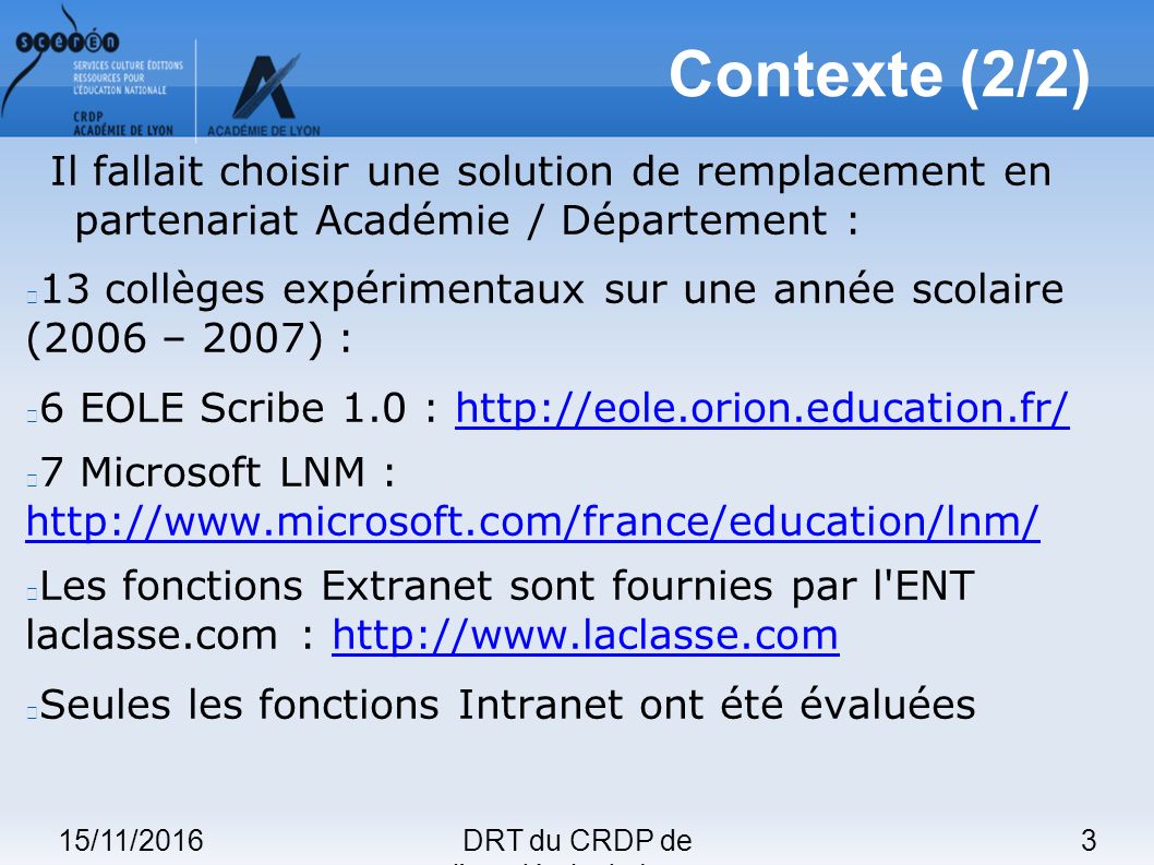 15/11/20163DRT du CRDP de l académie de Lyon Contexte (2/2) Il fallait choisir une solution de remplacement en partenariat Académie / Département : 13 collèges expérimentaux sur une année scolaire (2006 – 2007) : 6 EOLE Scribe 1.0 :   7 Microsoft LNM :     Les fonctions Extranet sont fournies par l ENT laclasse.com :   Seules les fonctions Intranet ont été évaluées