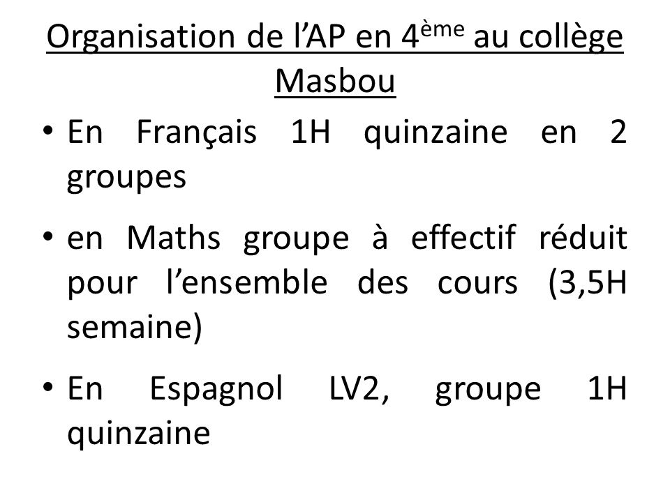 Organisation de l’AP en 4 ème au collège Masbou En Français 1H quinzaine en 2 groupes en Maths groupe à effectif réduit pour l’ensemble des cours (3,5H semaine) En Espagnol LV2, groupe 1H quinzaine