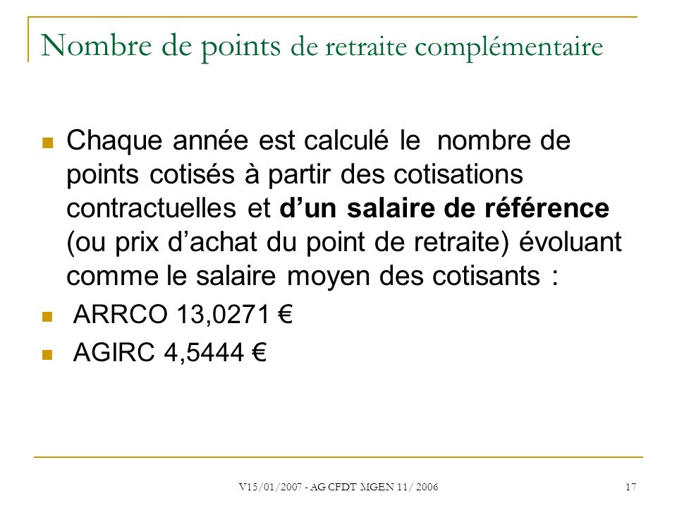 V15/01/ AG CFDT MGEN 11/ Nombre de points de retraite complémentaire Chaque année est calculé le nombre de points cotisés à partir des cotisations contractuelles et d’un salaire de référence (ou prix d’achat du point de retraite) évoluant comme le salaire moyen des cotisants : ARRCO 13,0271 € AGIRC 4,5444 €