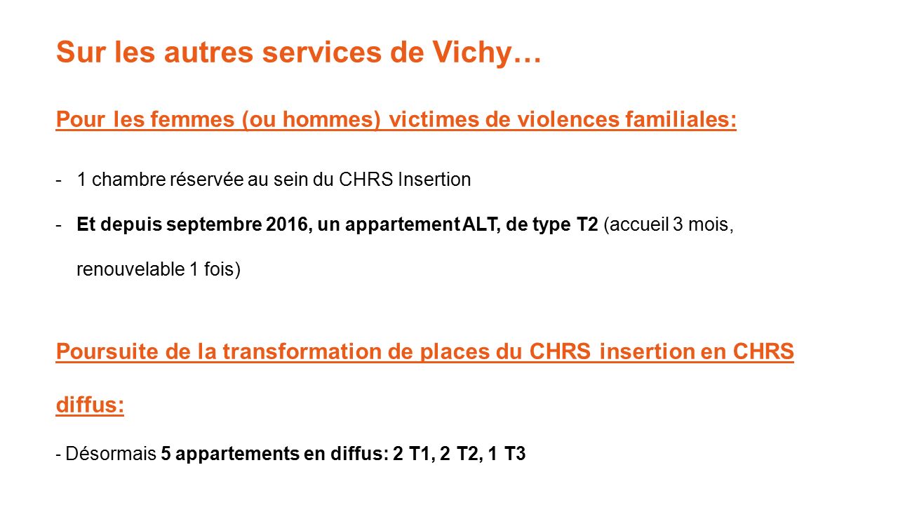 Sur les autres services de Vichy… Pour les femmes (ou hommes) victimes de violences familiales: -1 chambre réservée au sein du CHRS Insertion -Et depuis septembre 2016, un appartement ALT, de type T2 (accueil 3 mois, renouvelable 1 fois) Poursuite de la transformation de places du CHRS insertion en CHRS diffus: - Désormais 5 appartements en diffus: 2 T1, 2 T2, 1 T3