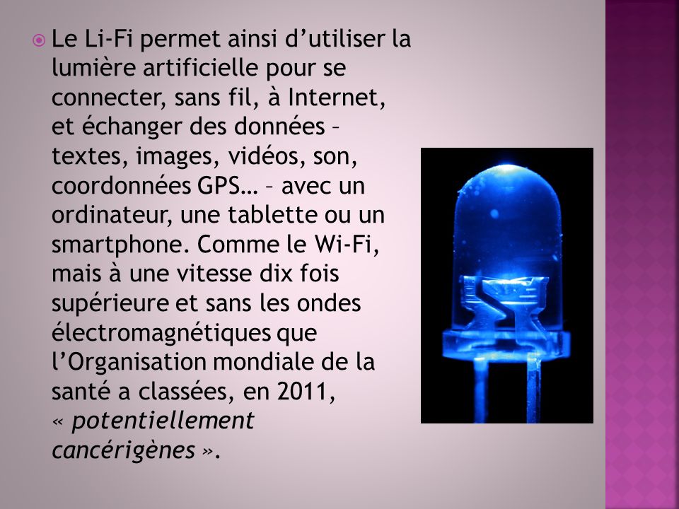  Le Li-Fi permet ainsi d’utiliser la lumière artificielle pour se connecter, sans fil, à Internet, et échanger des données – textes, images, vidéos, son, coordonnées GPS… – avec un ordinateur, une tablette ou un smartphone.