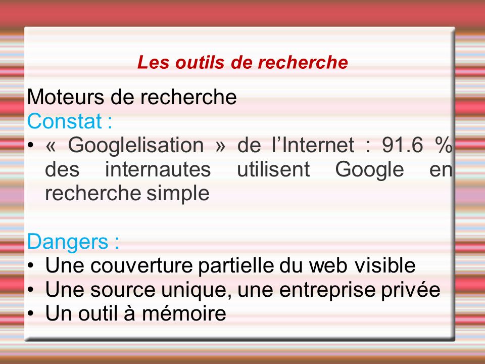 Les outils de recherche Moteurs de recherche Constat : « Googlelisation » de l’Internet : 91.6 % des internautes utilisent Google en recherche simple Dangers : Une couverture partielle du web visible Une source unique, une entreprise privée Un outil à mémoire