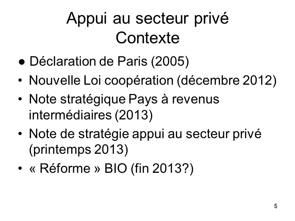 5 Appui au secteur privé Contexte ● Déclaration de Paris (2005) Nouvelle Loi coopération (décembre 2012) Note stratégique Pays à revenus intermédiaires (2013) Note de stratégie appui au secteur privé (printemps 2013) « Réforme » BIO (fin 2013 )