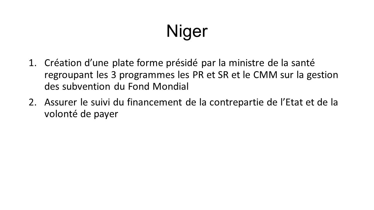 Niger 1.Création d’une plate forme présidé par la ministre de la santé regroupant les 3 programmes les PR et SR et le CMM sur la gestion des subvention du Fond Mondial 2.Assurer le suivi du financement de la contrepartie de l’Etat et de la volonté de payer