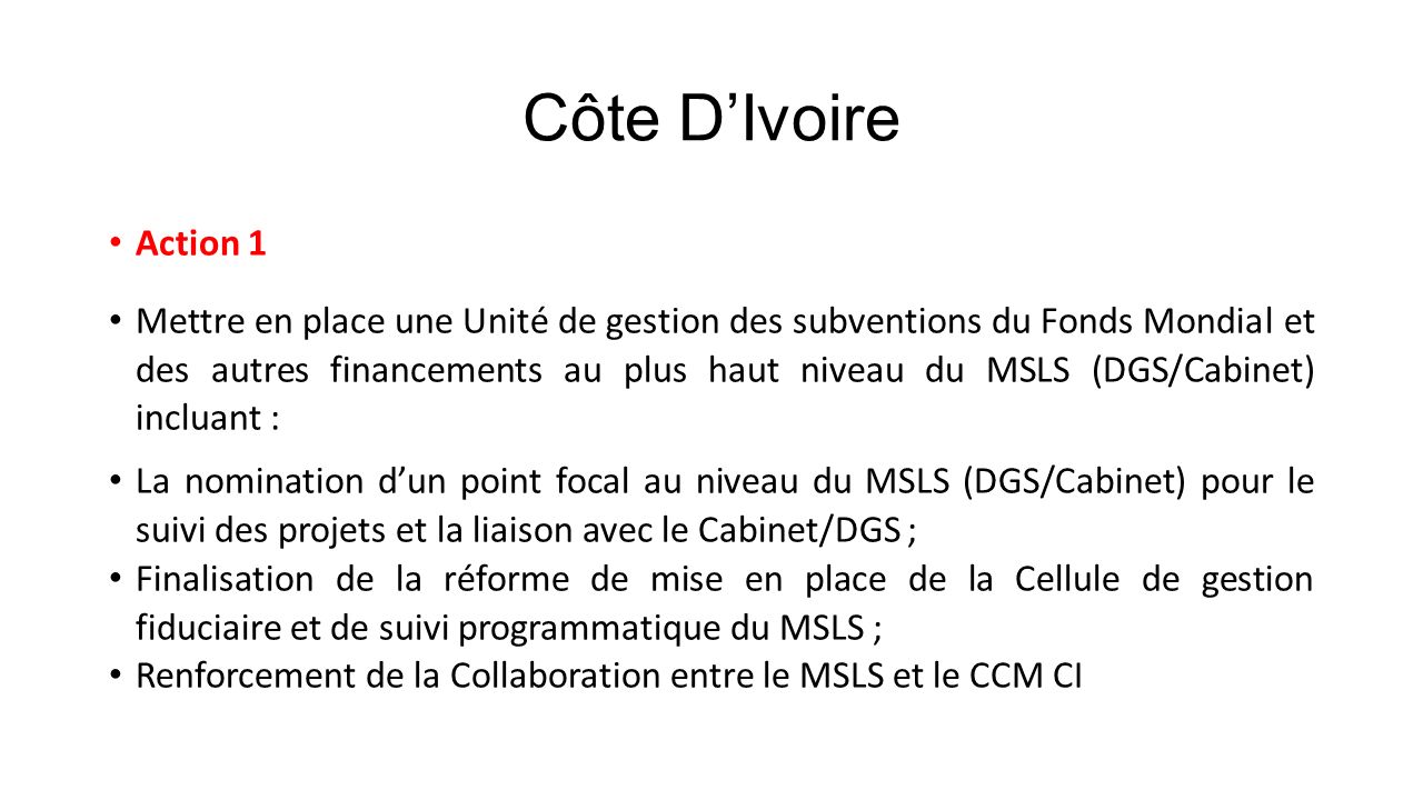 Côte D’Ivoire Action 1 Mettre en place une Unité de gestion des subventions du Fonds Mondial et des autres financements au plus haut niveau du MSLS (DGS/Cabinet) incluant : La nomination d’un point focal au niveau du MSLS (DGS/Cabinet) pour le suivi des projets et la liaison avec le Cabinet/DGS ; Finalisation de la réforme de mise en place de la Cellule de gestion fiduciaire et de suivi programmatique du MSLS ; Renforcement de la Collaboration entre le MSLS et le CCM CI