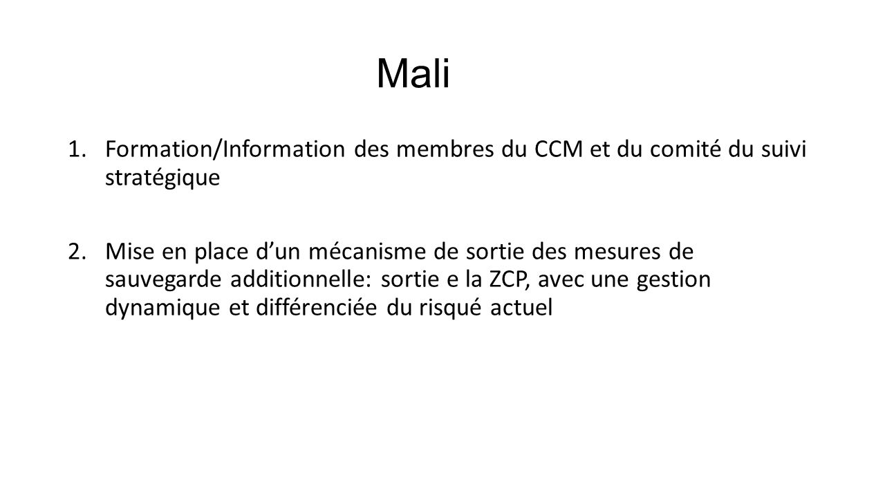 Mali 1.Formation/Information des membres du CCM et du comité du suivi stratégique 2.Mise en place d’un mécanisme de sortie des mesures de sauvegarde additionnelle: sortie e la ZCP, avec une gestion dynamique et différenciée du risqué actuel
