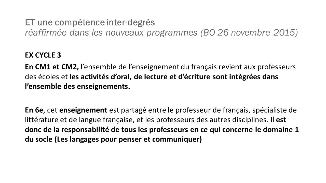 ET une compétence inter-degrés réaffirmée dans les nouveaux programmes (BO 26 novembre 2015) EX CYCLE 3 En CM1 et CM2, l’ensemble de l’enseignement du français revient aux professeurs des écoles et les activités d’oral, de lecture et d’écriture sont intégrées dans l’ensemble des enseignements.