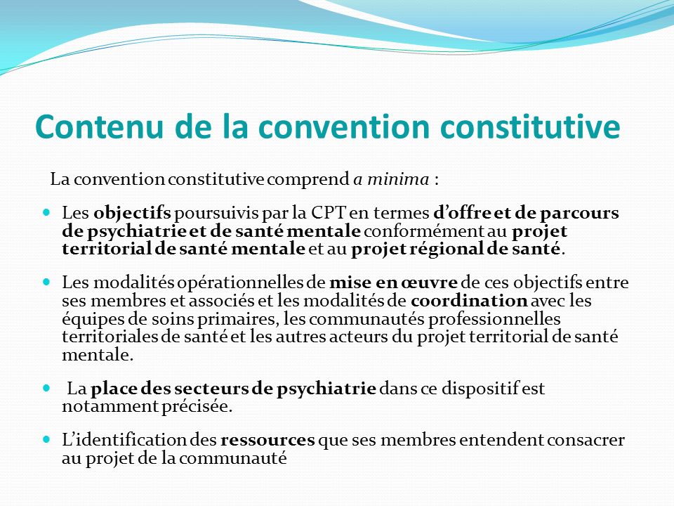 Contenu de la convention constitutive La convention constitutive comprend a minima : Les objectifs poursuivis par la CPT en termes d’offre et de parcours de psychiatrie et de santé mentale conformément au projet territorial de santé mentale et au projet régional de santé.