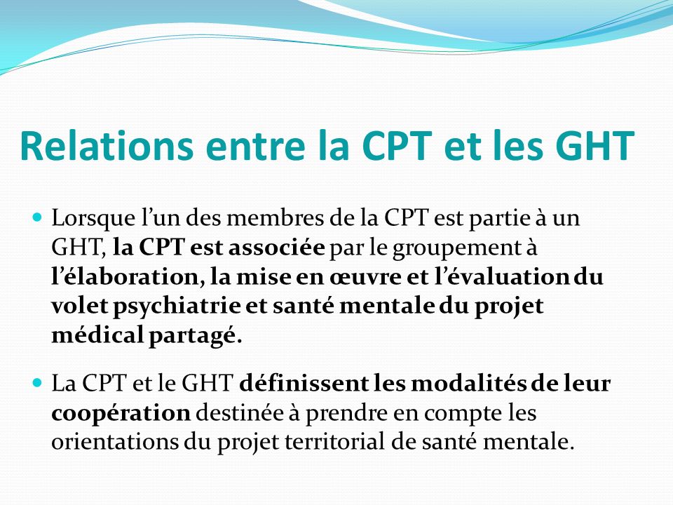 Relations entre la CPT et les GHT Lorsque l’un des membres de la CPT est partie à un GHT, la CPT est associée par le groupement à l’élaboration, la mise en œuvre et l’évaluation du volet psychiatrie et santé mentale du projet médical partagé.