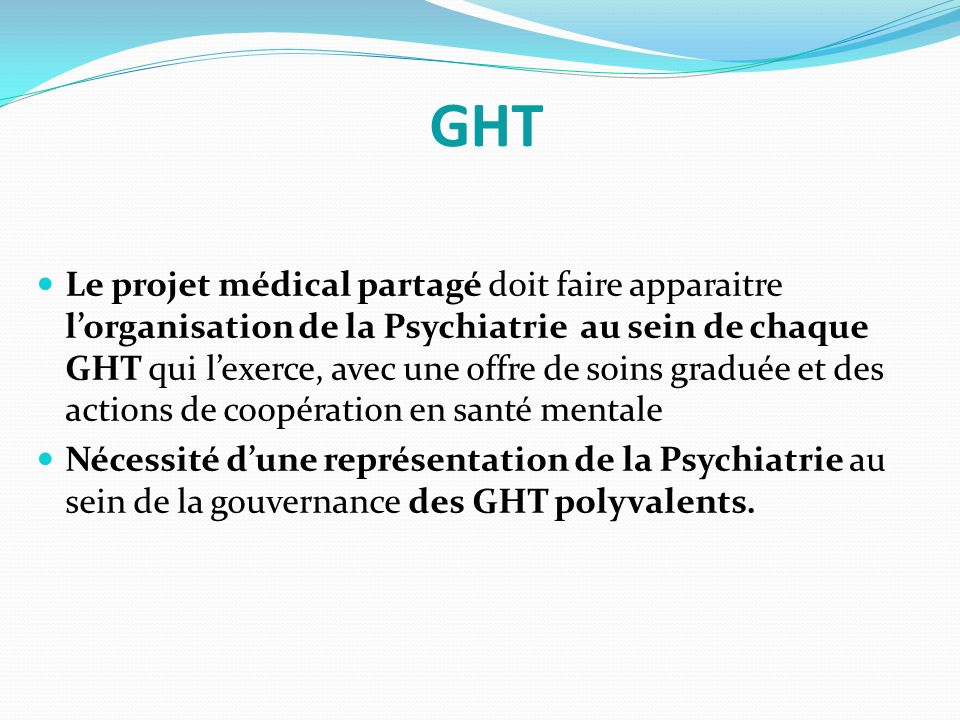 Le projet médical partagé doit faire apparaitre l’organisation de la Psychiatrie au sein de chaque GHT qui l’exerce, avec une offre de soins graduée et des actions de coopération en santé mentale Nécessité d’une représentation de la Psychiatrie au sein de la gouvernance des GHT polyvalents.