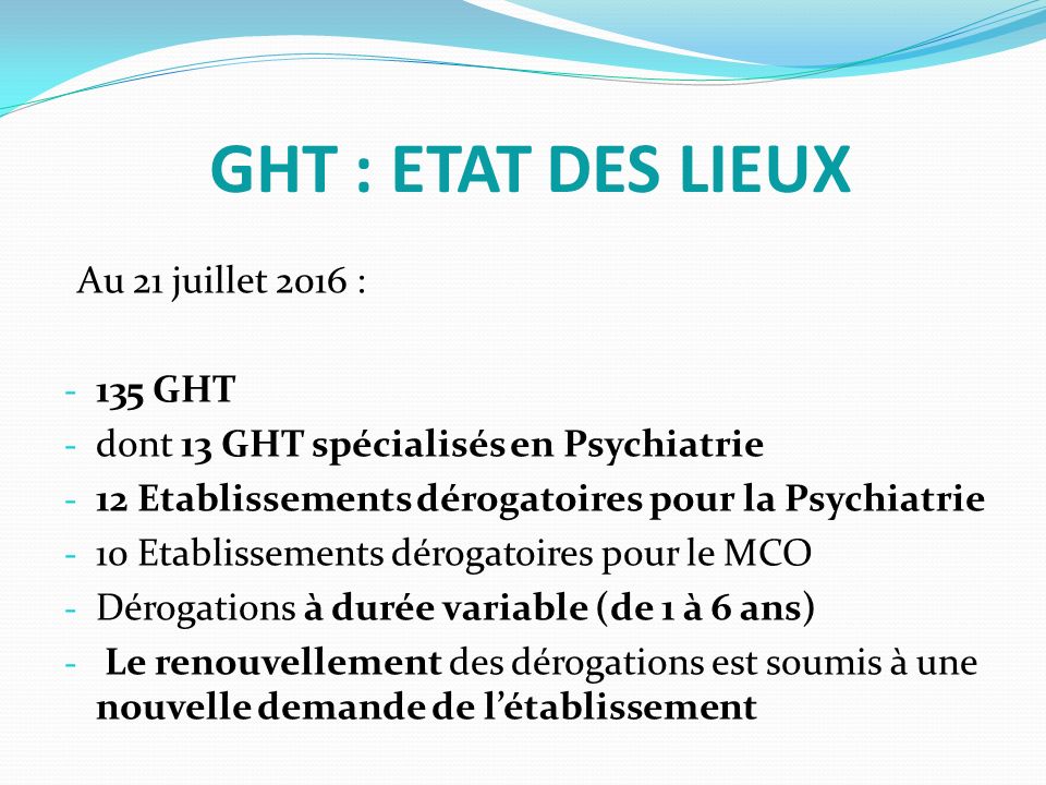 GHT : ETAT DES LIEUX Au 21 juillet 2016 : GHT - dont 13 GHT spécialisés en Psychiatrie - 12 Etablissements dérogatoires pour la Psychiatrie - 10 Etablissements dérogatoires pour le MCO - Dérogations à durée variable (de 1 à 6 ans) - Le renouvellement des dérogations est soumis à une nouvelle demande de l’établissement