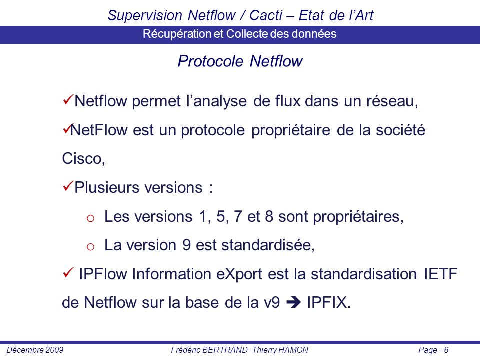 Page - 6Frédéric BERTRAND -Thierry HAMONDécembre 2009 Supervision Netflow / Cacti – Etat de l’Art Récupération et Collecte des données Protocole Netflow Netflow permet l’analyse de flux dans un réseau, NetFlow est un protocole propriétaire de la société Cisco, Plusieurs versions : o Les versions 1, 5, 7 et 8 sont propriétaires, o La version 9 est standardisée, IPFlow Information eXport est la standardisation IETF de Netflow sur la base de la v9  IPFIX.
