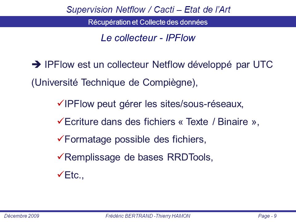 Page - 9Frédéric BERTRAND -Thierry HAMONDécembre 2009 Supervision Netflow / Cacti – Etat de l’Art Récupération et Collecte des données Le collecteur - IPFlow  IPFlow est un collecteur Netflow développé par UTC (Université Technique de Compiègne), IPFlow peut gérer les sites/sous-réseaux, Ecriture dans des fichiers « Texte / Binaire », Formatage possible des fichiers, Remplissage de bases RRDTools, Etc.,