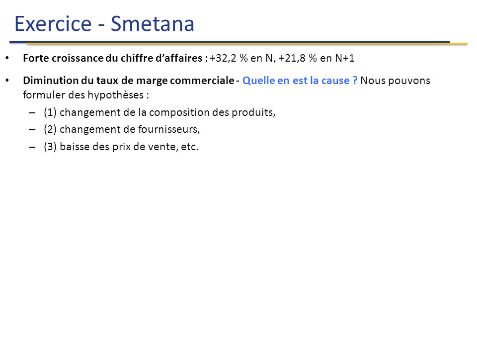 Exercice - Smetana 13 Analyse Financière Forte croissance du chiffre d’affaires : +32,2 % en N, +21,8 % en N+1 Diminution du taux de marge commerciale - Quelle en est la cause .