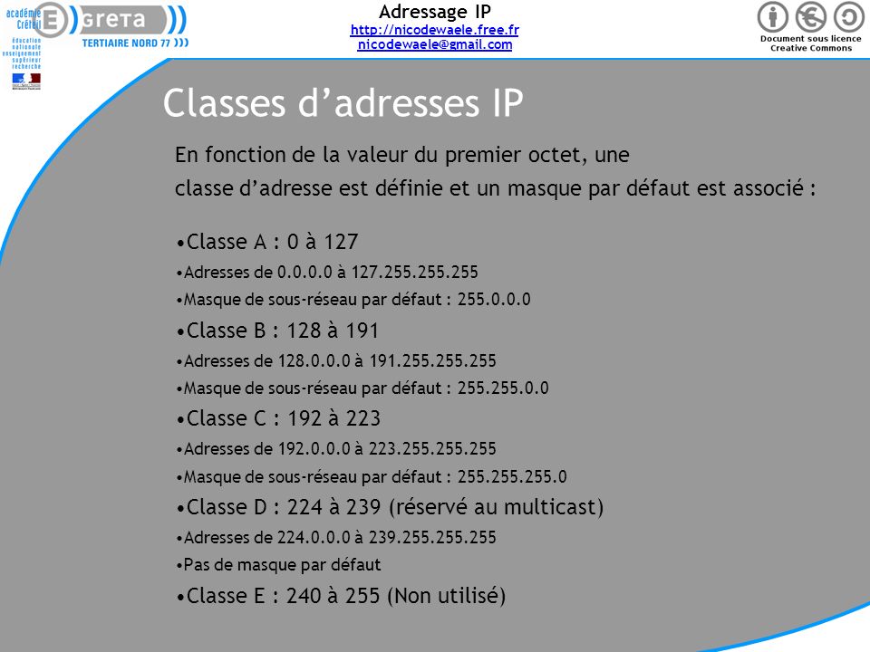 Adressage IP   Page 8 Classes d’adresses IP En fonction de la valeur du premier octet, une classe d’adresse est définie et un masque par défaut est associé : Classe A : 0 à 127 Adresses de à Masque de sous-réseau par défaut : Classe B : 128 à 191 Adresses de à Masque de sous-réseau par défaut : Classe C : 192 à 223 Adresses de à Masque de sous-réseau par défaut : Classe D : 224 à 239 (réservé au multicast) Adresses de à Pas de masque par défaut Classe E : 240 à 255 (Non utilisé)