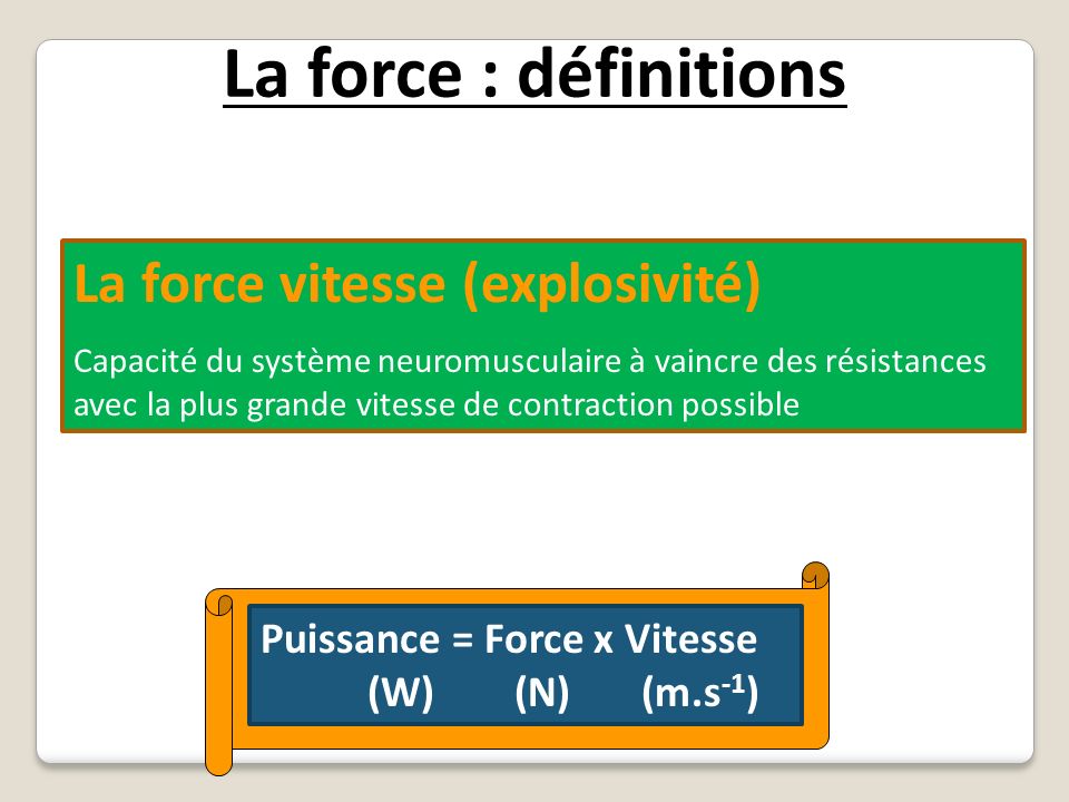 La force : définitions La force vitesse (explosivité) Capacité du système neuromusculaire à vaincre des résistances avec la plus grande vitesse de contraction possible Puissance = Force x Vitesse (W) (N) (m.s -1 )