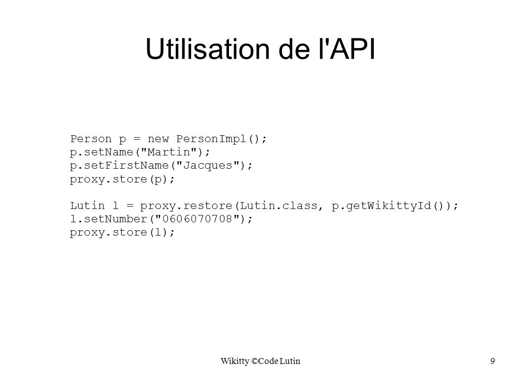Wikitty ©Code Lutin9 Utilisation de l API Person p = new PersonImpl(); p.setName( Martin ); p.setFirstName( Jacques ); proxy.store(p); Lutin l = proxy.restore(Lutin.class, p.getWikittyId()); l.setNumber( ); proxy.store(l);