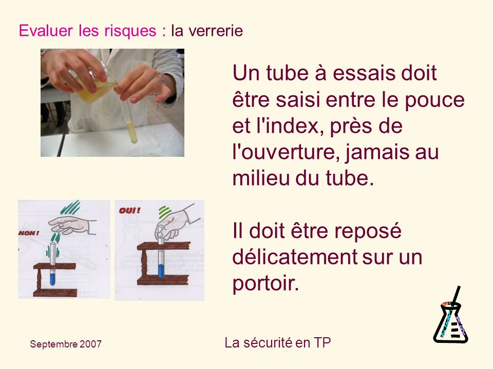 Septembre 2007 La sécurité en TP Evaluer les risques : la verrerie Un tube à essais doit être saisi entre le pouce et l index, près de l ouverture, jamais au milieu du tube.