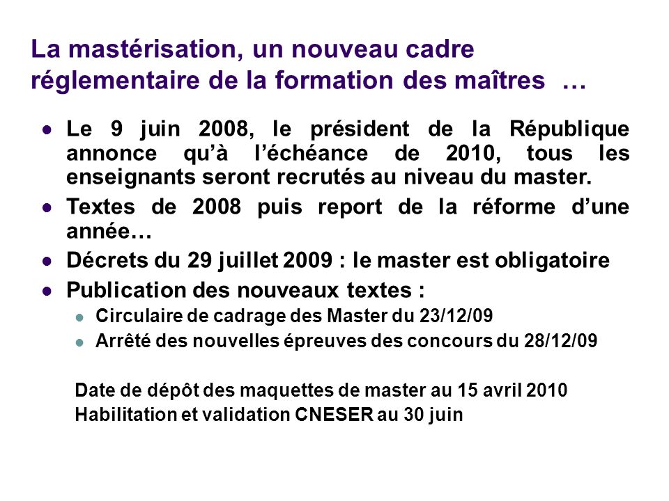 La mastérisation, un nouveau cadre réglementaire de la formation des maîtres … Le 9 juin 2008, le président de la République annonce qu’à l’échéance de 2010, tous les enseignants seront recrutés au niveau du master.