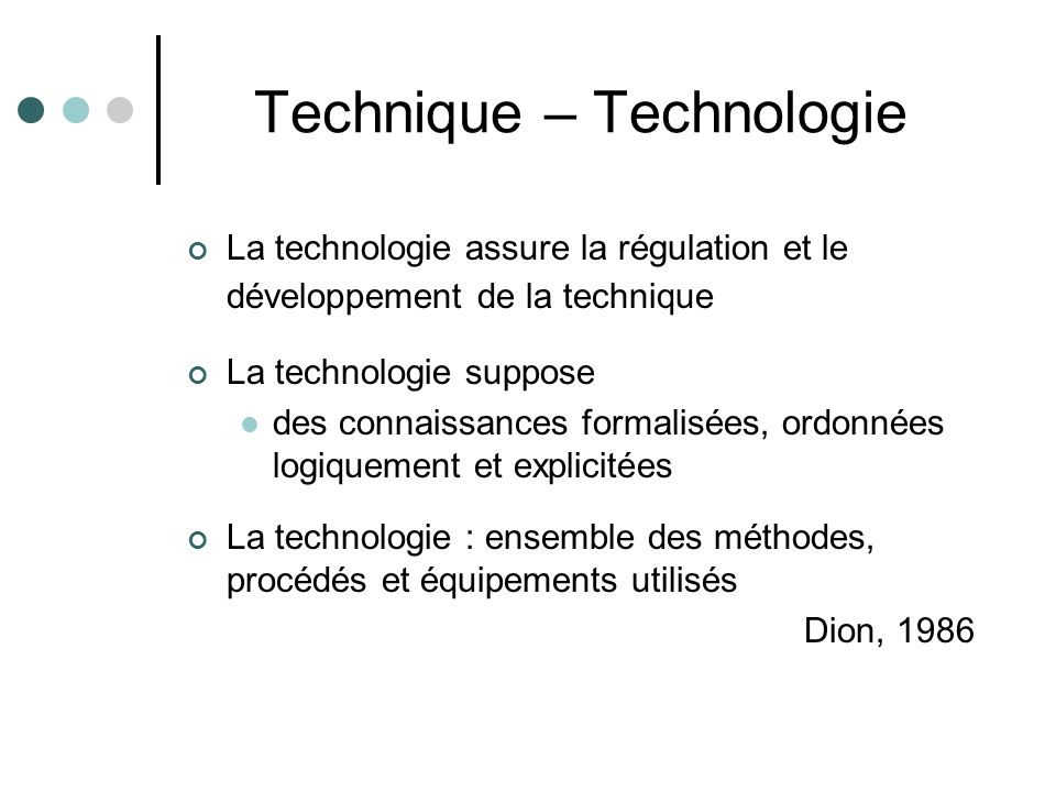 Technique – Technologie La technologie assure la régulation et le développement de la technique La technologie suppose des connaissances formalisées, ordonnées logiquement et explicitées La technologie : ensemble des méthodes, procédés et équipements utilisés Dion, 1986