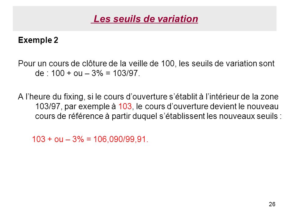 26 Les seuils de variation Exemple 2 Pour un cours de clôture de la veille de 100, les seuils de variation sont de : ou – 3% = 103/97.